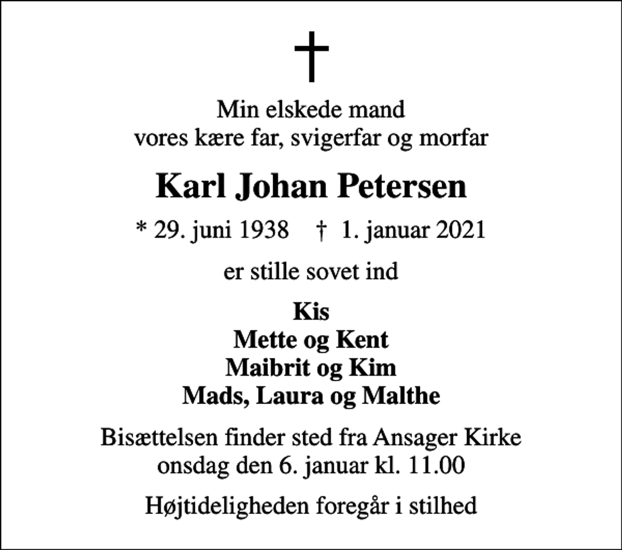 <p>Min elskede mand vores kære far, svigerfar og morfar<br />Karl Johan Petersen<br />* 29. juni 1938 ✝ 1. januar 2021<br />er stille sovet ind<br />Kis Mette og Kent Maibrit og Kim Mads, Laura og Malthe<br />Bisættelsen finder sted fra Ansager Kirke onsdag den 6. januar kl. 11.00<br />Højtideligheden foregår i stilhed</p>