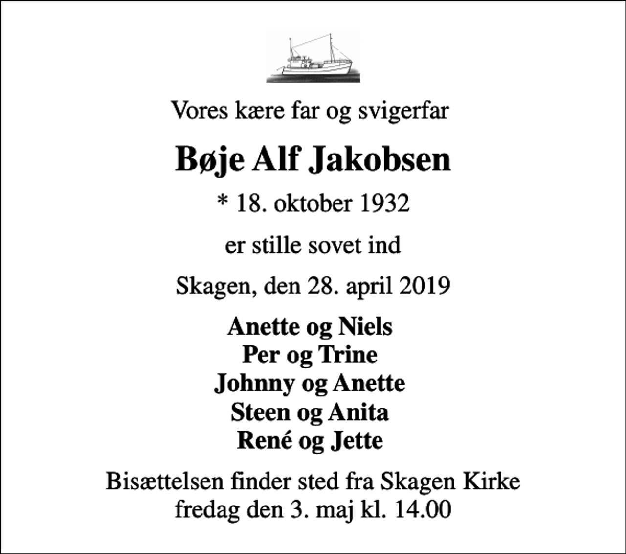 <p>Vores kære far og svigerfar<br />Bøje Alf Jakobsen<br />* 18. oktober 1932<br />er stille sovet ind<br />Skagen, den 28. april 2019<br />Anette og Niels Per og Trine Johnny og Anette Steen og Anita René og Jette<br />Bisættelsen finder sted fra Skagen Kirke fredag den 3. maj kl. 14.00</p>