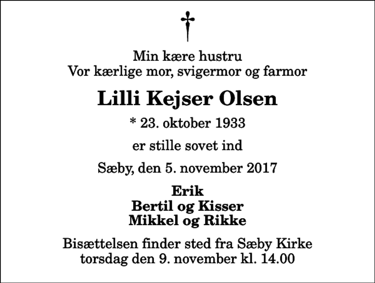 <p>Min kære hustru Vor kærlige mor, svigermor og farmor<br />Lilli Kejser Olsen<br />* 23. oktober 1933<br />er stille sovet ind<br />Sæby, den 5. november 2017<br />Erik Bertil og Kisser Mikkel og Rikke<br />Bisættelsen finder sted fra Sæby Kirke torsdag den 9. november kl. 14.00</p>