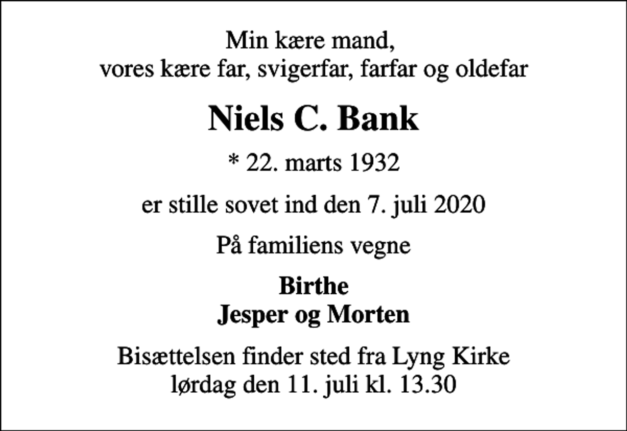 <p>Min kære mand, vores kære far, svigerfar, farfar og oldefar<br />Niels C. Bank<br />* 22. marts 1932<br />er stille sovet ind den 7. juli 2020<br />På familiens vegne<br />Birthe Jesper og Morten<br />Bisættelsen finder sted fra Lyng Kirke lørdag den 11. juli kl. 13.30</p>