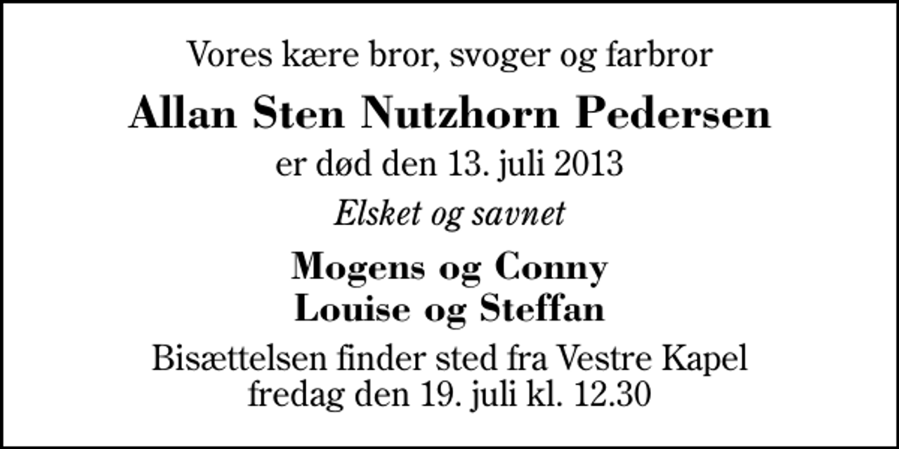 <p>Vores kære bror, svoger og farbror<br />Allan Sten Nutzhorn Pedersen<br />er død den 13. juli 2013<br />Elsket og savnet<br />Mogens og Conny Louise og Steffan<br />Bisættelsen finder sted fra Herning Vestre Kapel fredag den 19. juli kl. 12.30</p>
