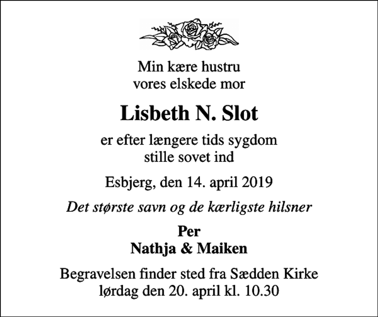 <p>Min kære hustru vores elskede mor<br />Lisbeth N. Slot<br />er efter længere tids sygdom stille sovet ind<br />Esbjerg, den 14. april 2019<br />Det største savn og de kærligste hilsner<br />Per Nathja &amp; Maiken<br />Begravelsen finder sted fra Sædden Kirke lørdag den 20. april kl. 10.30</p>