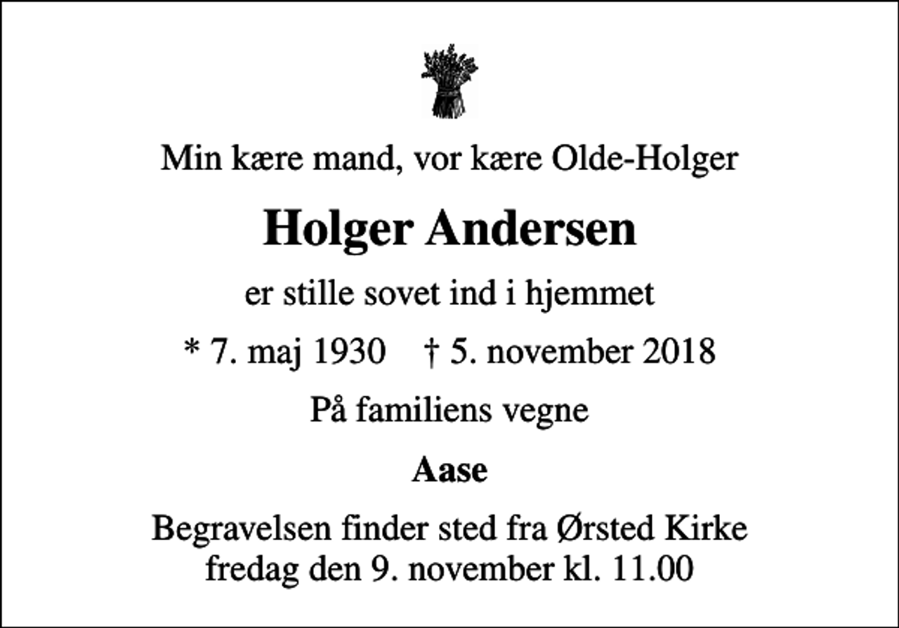 <p>Min kære mand, vor kære Olde-Holger<br />Holger Andersen<br />er stille sovet ind i hjemmet<br />* 7. maj 1930 ✝ 5. november 2018<br />På familiens vegne<br />Aase<br />Begravelsen finder sted fra Ørsted Kirke fredag den 9. november kl. 11.00</p>