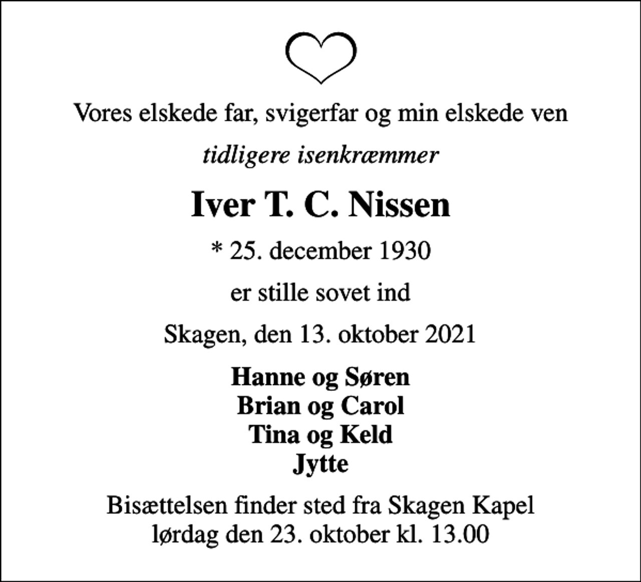 <p>Vores elskede far, svigerfar og min elskede ven<br />tidligere isenkræmmer<br />Iver T. C. Nissen<br />* 25. december 1930<br />er stille sovet ind<br />Skagen, den 13. oktober 2021<br />Hanne og Søren Brian og Carol Tina og Keld Jytte<br />Bisættelsen finder sted fra Skagen Kapel lørdag den 23. oktober kl. 13.00</p>