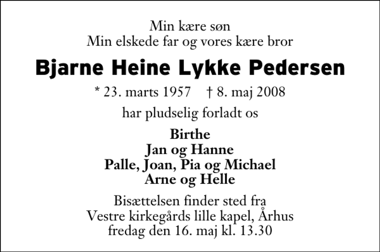 <p>Min kære søn Min elskede far og vores kære bror<br />Bjarne Heine Lykke Pedersen<br />* 23. marts 1957 ✝ 8. maj 2008<br />har pludselig forladt os<br />Birthe Jan og Hanne Palle, Joan, Pia og Michael Arne og Helle<br />Bisættelsen finder sted fra Vestre Kirkegårds lille kapel fredag den 16. maj kl. 13.30</p>