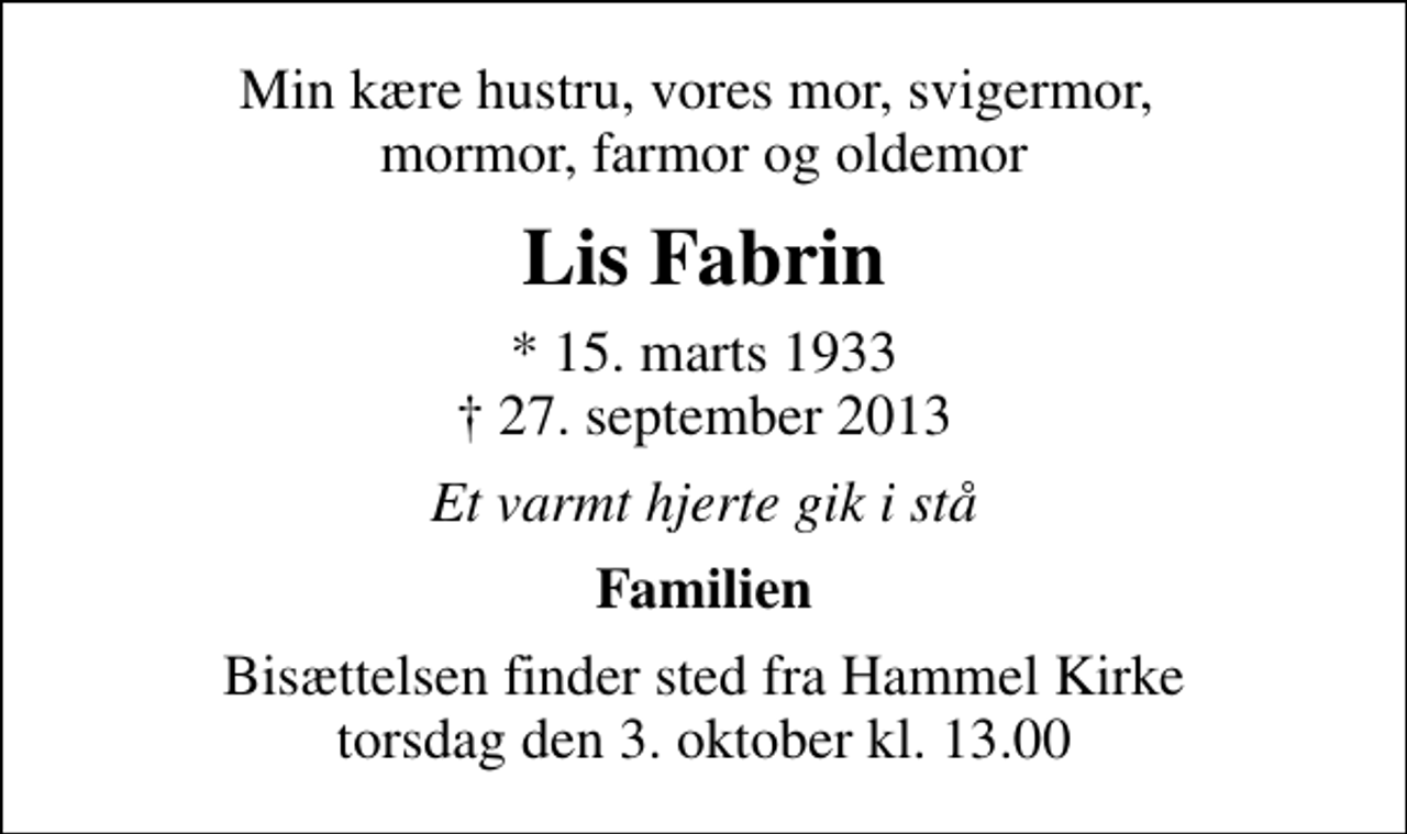 <p>Min kære hustru, vores mor, svigermor, mormor, farmor og oldemor<br />Lis Fabrin<br />* 15. marts 1933<br />✝ 27. september 2013<br />Et varmt hjerte gik i stå<br />Familien<br />Bisættelsen finder sted fra Hammel Kirke torsdag den 3. oktober kl. 13.00</p>