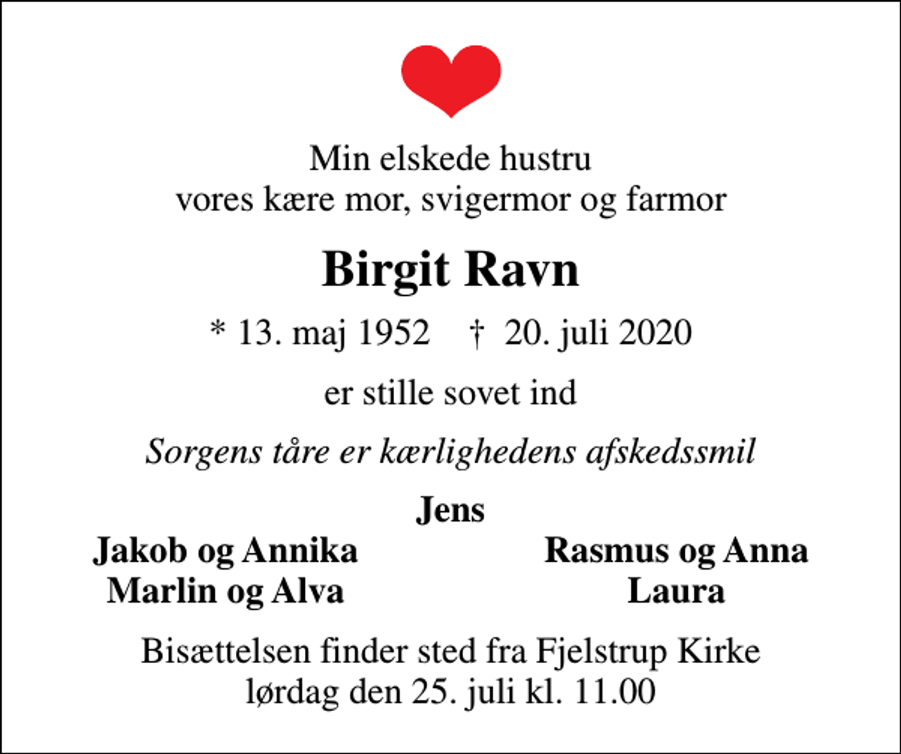 <p>Min elskede hustru vores kære mor, svigermor og farmor<br />Birgit Ravn<br />* 13. maj 1952 ✝ 20. juli 2020<br />er stille sovet ind<br />Sorgens tåre er kærlighedens afskedssmil<br />Jens<br />Jakob og Annika<br />Rasmus og Anna<br />Marlin og Alva<br />Laura<br />Bisættelsen finder sted fra Fjelstrup Kirke lørdag den 25. juli kl. 11.00</p>