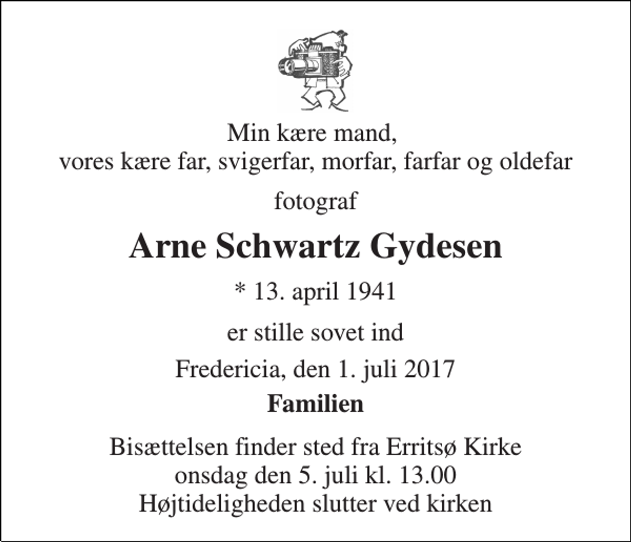 <p>Min kære mand, vores kære far, svigerfar, morfar, farfar og oldefar<br />fotograf<br />Arne Schwartz Gydesen<br />* 13. april 1941<br />er stille sovet ind<br />Fredericia, den 1. juli 2017<br />Familien<br />Bisættelsen finder sted fra Erritsø Kirke onsdag den 5. juli kl. 13.00 Højtideligheden slutter ved kirken</p>