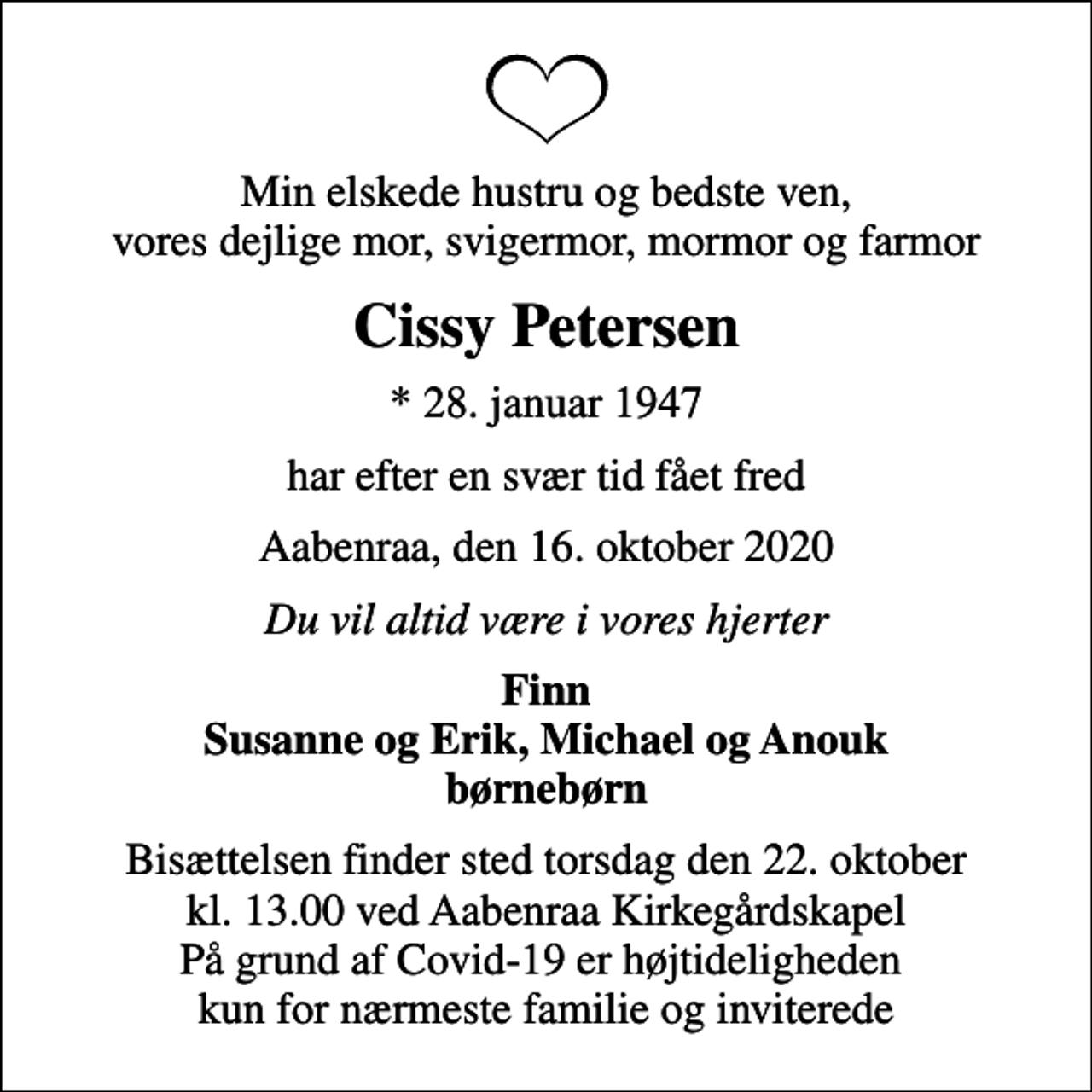 <p>Min elskede hustru og bedste ven, vores dejlige mor, svigermor, mormor og farmor<br />Cissy Petersen<br />* 28. januar 1947<br />har efter en svær tid fået fred<br />Aabenraa, den 16. oktober 2020<br />Du vil altid være i vores hjerter<br />Finn Susanne og Erik, Michael og Anouk børnebørn<br />Bisættelsen finder sted torsdag den 22. oktober kl. 13.00 ved Aabenraa Kirkegårdskapel På grund af Covid-19 er højtideligheden kun for nærmeste familie og inviterede</p>