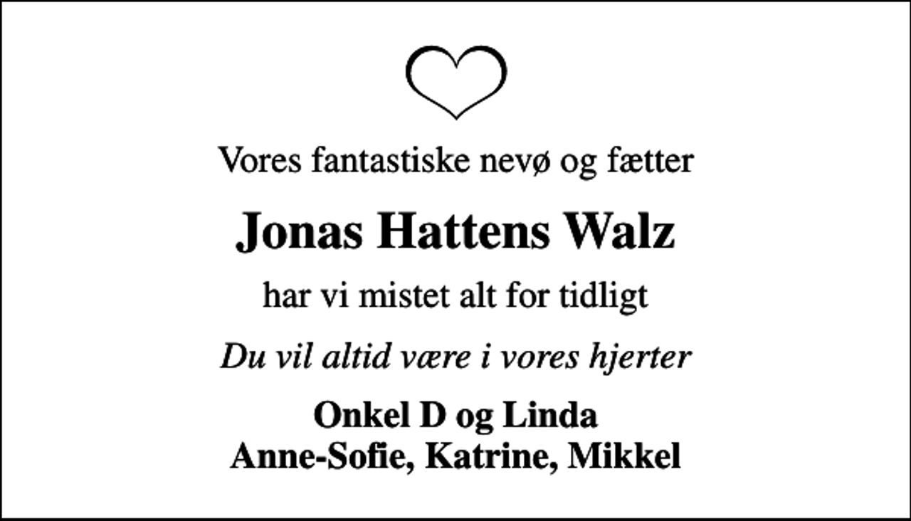 <p>Vores fantastiske nevø og fætter<br />Jonas Hattens Walz<br />har vi mistet alt for tidligt<br />Du vil altid være i vores hjerter<br />Onkel D og Linda Anne-Sofie, Katrine, Mikkel</p>