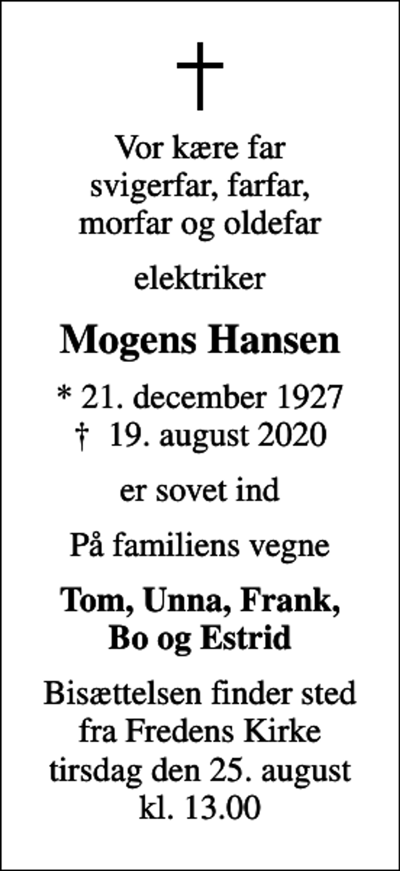 <p>Vor kære far svigerfar, farfar, morfar og oldefar<br />elektriker<br />Mogens Hansen<br />* 21. december 1927<br />✝ 19. august 2020<br />er sovet ind<br />På familiens vegne<br />Tom, Unna, Frank, Bo og Estrid<br />Bisættelsen finder sted fra Fredens Kirke tirsdag den 25. august kl. 13.00</p>