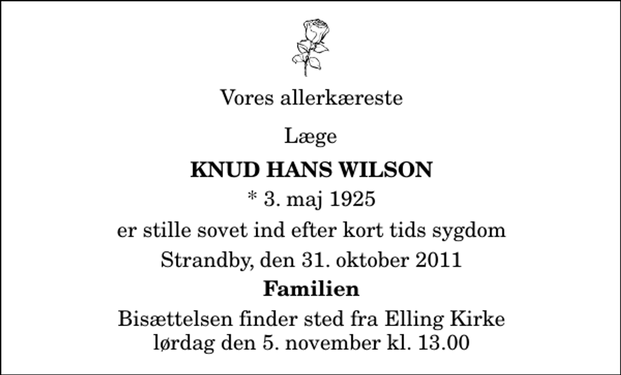 <p>Vores allerkæreste<br />Læge<br />Knud Hans Wilson<br />* 3. maj 1925<br />er stille sovet ind efter kort tids sygdom<br />Strandby, den 31. oktober 2011<br />Familien<br />Bisættelsen finder sted fra Elling Kirke lørdag den 5. november kl. 13.00</p>