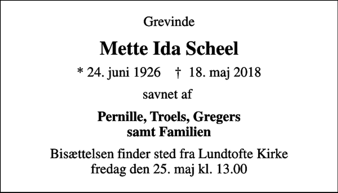 <p>Grevinde<br />Mette Ida Scheel<br />* 24. juni 1926 ✝ 18. maj 2018<br />savnet af<br />Pernille, Troels, Gregers samt Familien<br />Bisættelsen finder sted fra Lundtofte Kirke fredag den 25. maj kl. 13.00</p>