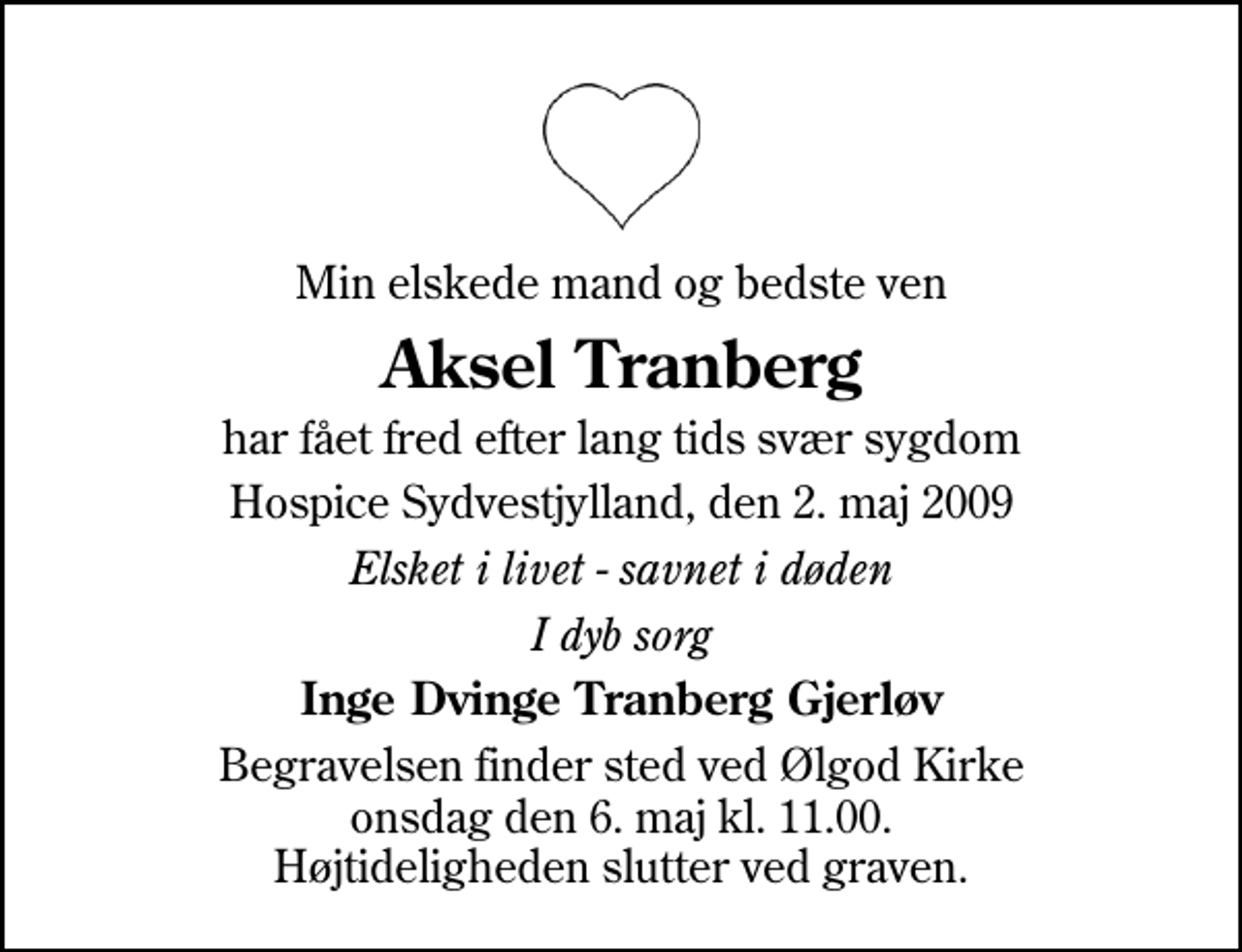 <p>Min elskede mand og bedste ven<br />Aksel Tranberg<br />har fået fred efter lang tids svær sygdom<br />Hospice Sydvestjylland, den 2. maj 2009<br />Elsket i livet - savnet i døden<br />I dyb sorg<br />Inge Dvinge Tranberg Gjerløv<br />Begravelsen finder sted ved Ølgod Kirke onsdag den 6. maj kl. 11.00 Højtideligheden slutter ved graven.</p>