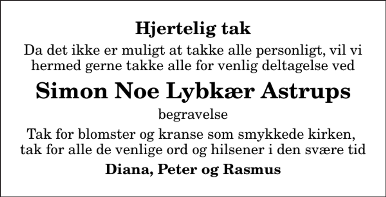 <p>Hjertelig tak<br />Da det ikke er muligt at takke alle personligt, vil vi hermed gerne takke alle for venlig deltagelse ved<br />Simon Noe Lybkær Astrups<br />begravelse<br />Tak for blomster og kranse som smykkede kirken, tak for alle de venlige ord og hilsener i den svære tid<br />Diana, Peter og Rasmus</p>