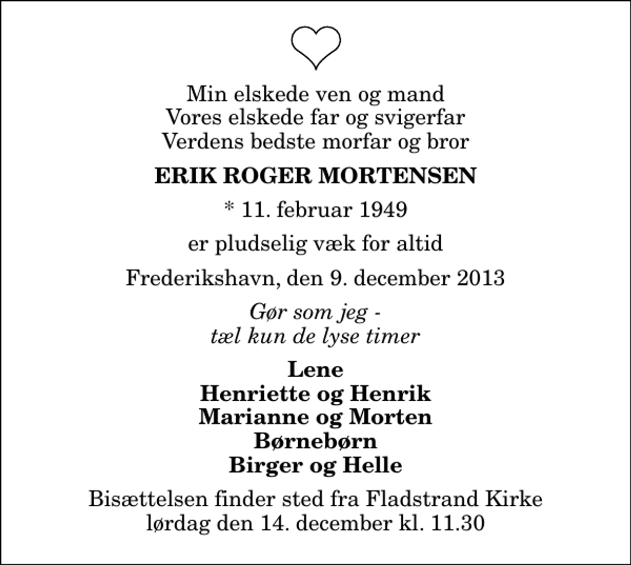 <p>Min elskede ven og mand Vores elskede far og svigerfar Verdens bedste morfar og bror<br />Erik Roger Mortensen<br />* 11. februar 1949<br />er pludselig væk for altid<br />Frederikshavn, den 9. december 2013<br />Gør som jeg - tæl kun de lyse timer<br />Lene Henriette og Henrik Marianne og Morten Børnebørn Birger og Helle<br />Bisættelsen finder sted fra Fladstrand Kirke lørdag den 14. december kl. 11.30</p>