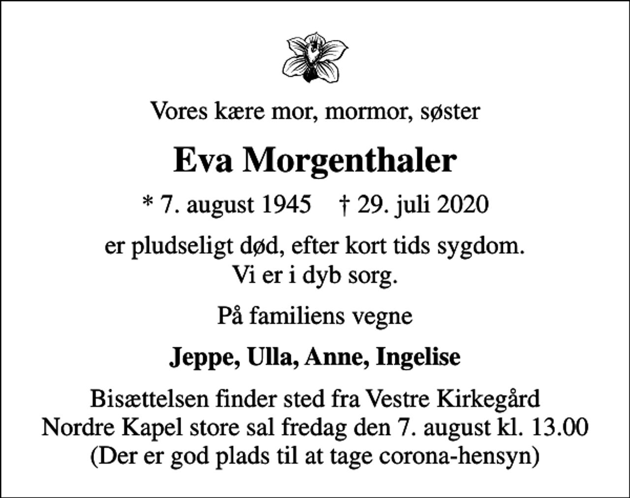 <p>Vores kære mor, mormor, søster<br />Eva Morgenthaler<br />* 7. august 1945 ✝ 29. juli 2020<br />er pludseligt død, efter kort tids sygdom. Vi er i dyb sorg.<br />På familiens vegne<br />Jeppe, Ulla, Anne, Ingelise<br />Bisættelsen finder sted fra Vestre Kirkegård Nordre Kapel store sal fredag den 7. august kl. 13.00 (Der er god plads til at tage corona-hensyn)</p>
