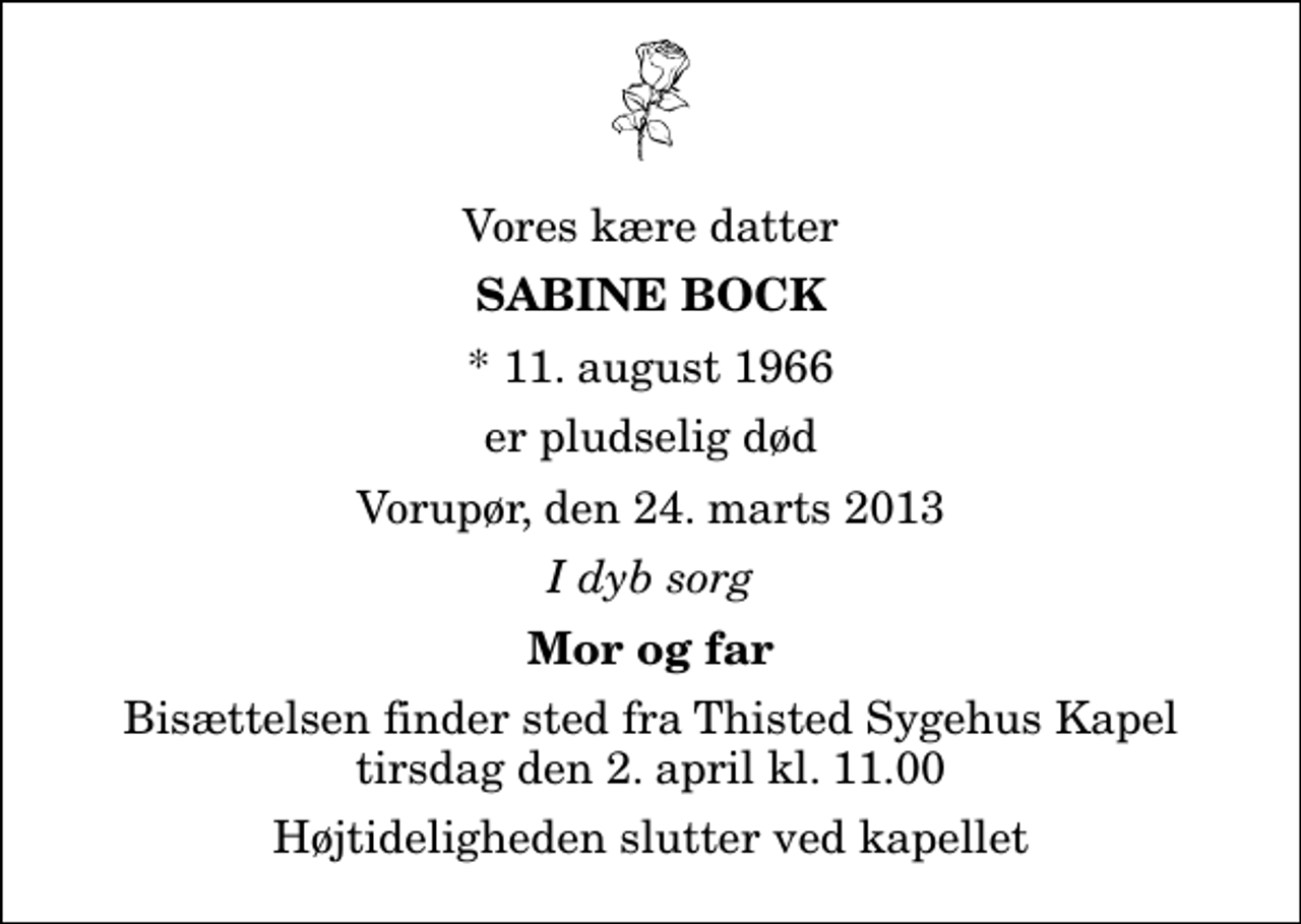 <p>Vores kære datter<br />Sabine Bock<br />* 11. august 1966<br />er pludselig død<br />Vorupør, den 24. marts 2013<br />I dyb sorg<br />Mor og far<br />Bisættelsen finder sted fra Thisted Sygehus Kapel tirsdag den 2. april kl. 11.00 Højtideligheden slutter ved kapellet</p>