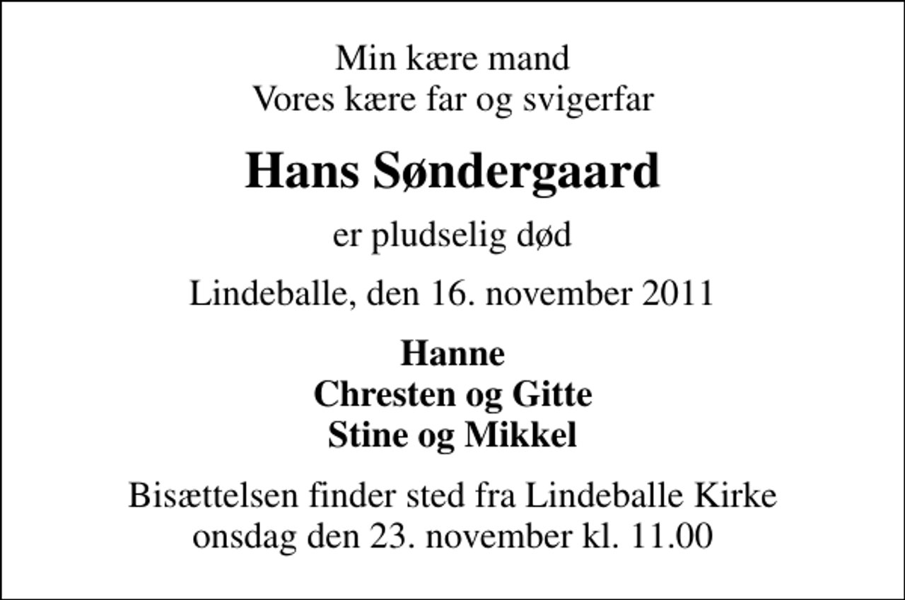 <p>Min kære mand Vores kære far og svigerfar<br />Hans Søndergaard<br />er pludselig død<br />Lindeballe, den 16. november 2011<br />Hanne Chresten og Gitte Stine og Mikkel<br />Bisættelsen finder sted fra Lindeballe Kirke onsdag den 23. november kl. 11.00</p>