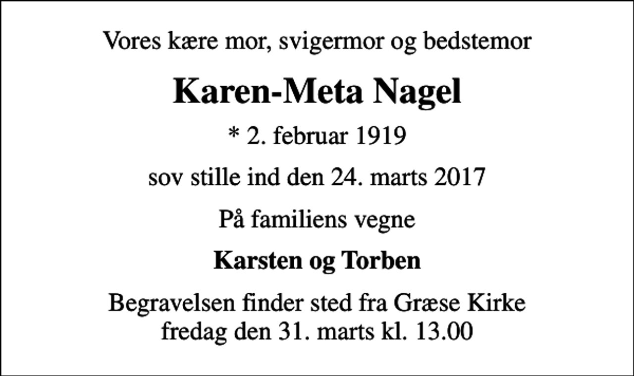 <p>Vores kære mor, svigermor og bedstemor<br />Karen-Meta Nagel<br />* 2. februar 1919<br />sov stille ind den 24. marts 2017<br />På familiens vegne<br />Karsten og Torben<br />Begravelsen finder sted fra Græse Kirke fredag den 31. marts kl. 13.00</p>