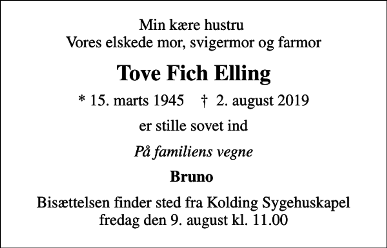 <p>Min kære hustru Vores elskede mor, svigermor og farmor<br />Tove Fich Elling<br />* 15. marts 1945 ✝ 2. august 2019<br />er stille sovet ind<br />På familiens vegne<br />Bruno<br />Bisættelsen finder sted fra Kolding Sygehuskapel fredag den 9. august kl. 11.00</p>