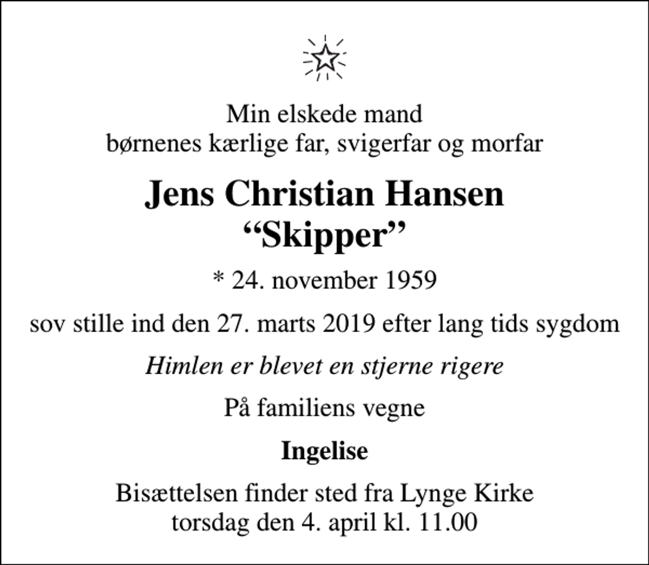 <p>Min elskede mand børnenes kærlige far, svigerfar og morfar<br />Jens Christian Hansen Skipper<br />* 24. november 1959<br />sov stille ind den 27. marts 2019 efter lang tids sygdom<br />Himlen er blevet en stjerne rigere<br />På familiens vegne<br />Ingelise<br />Bisættelsen finder sted fra Lynge Kirke torsdag den 4. april kl. 11.00</p>