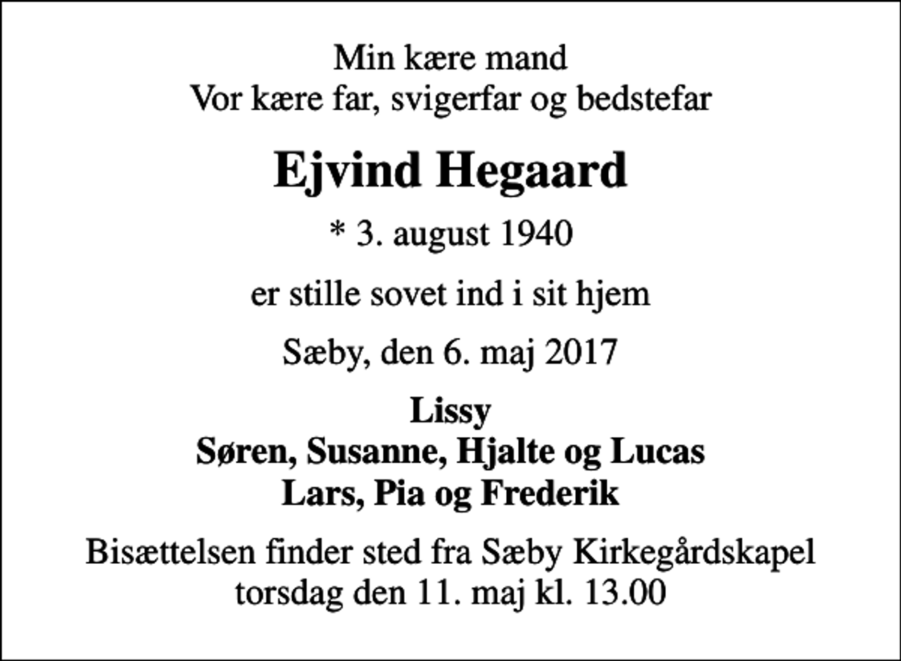 <p>Min kære mand Vor kære far, svigerfar og bedstefar<br />Ejvind Hegaard<br />* 3. august 1940<br />er stille sovet ind i sit hjem<br />Sæby, den 6. maj 2017<br />Lissy Søren, Susanne, Hjalte og Lucas Lars, Pia og Frederik<br />Bisættelsen finder sted fra Sæby Kirkegårdskapel torsdag den 11. maj kl. 13.00</p>