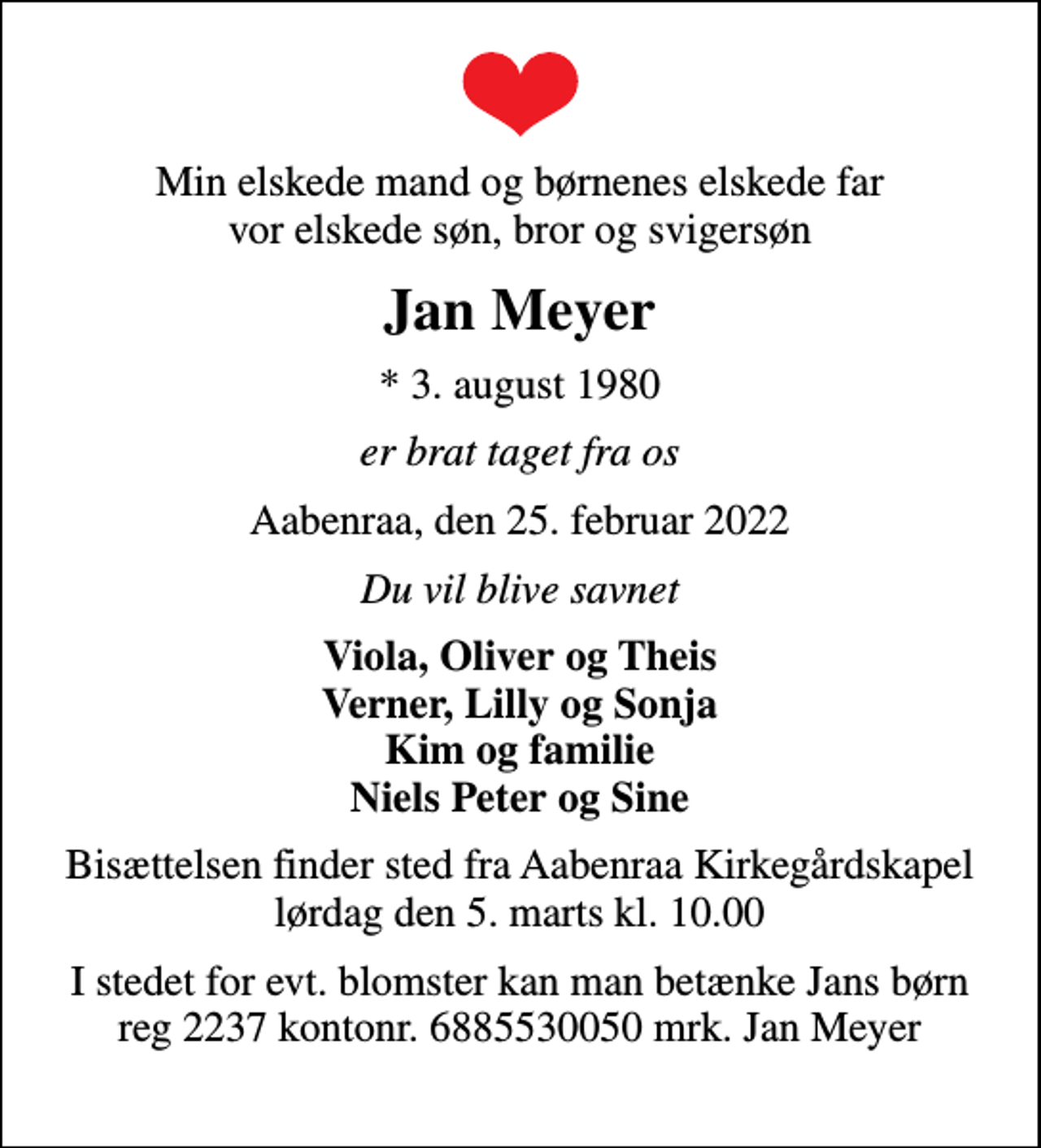<p>Min elskede mand og børnenes elskede far vor elskede søn, bror og svigersøn<br />Jan Meyer<br />* 3. august 1980<br />er brat taget fra os<br />Aabenraa, den 25. februar 2022<br />Du vil blive savnet<br />Viola, Oliver og Theis Verner, Lilly og Sonja Kim og familie Niels Peter og Sine<br />Bisættelsen finder sted fra Aabenraa Kirkegårdskapel lørdag den 5. marts kl. 10.00<br />I stedet for evt. blomster kan man betænke Jans børn reg 2237 kontonr. 6885530050 mrk. Jan Meyer</p>