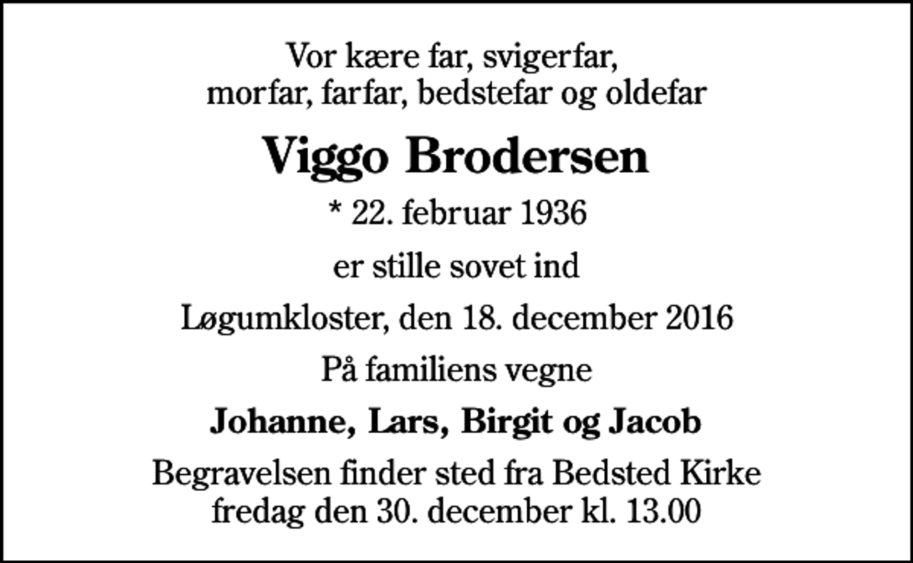 <p>Vor kære far, svigerfar, morfar, farfar, bedstefar og oldefar<br />Viggo Brodersen<br />* 22. februar 1936<br />er stille sovet ind<br />Løgumkloster, den 18. december 2016<br />På familiens vegne<br />Johanne, Lars, Birgit og Jacob<br />Begravelsen finder sted fra Bedsted Kirke fredag den 30. december kl. 13.00</p>