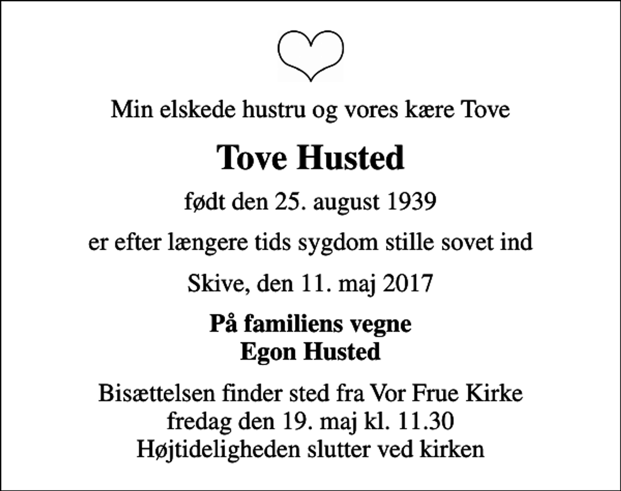 <p>Min elskede hustru og vores kære Tove<br />Tove Husted<br />født den 25. august 1939<br />er efter længere tids sygdom stille sovet ind<br />Skive, den 11. maj 2017<br />På familiens vegne Egon Husted<br />Bisættelsen finder sted fra Vor Frue Kirke fredag den 19. maj kl. 11.30 Højtideligheden slutter ved kirken</p>