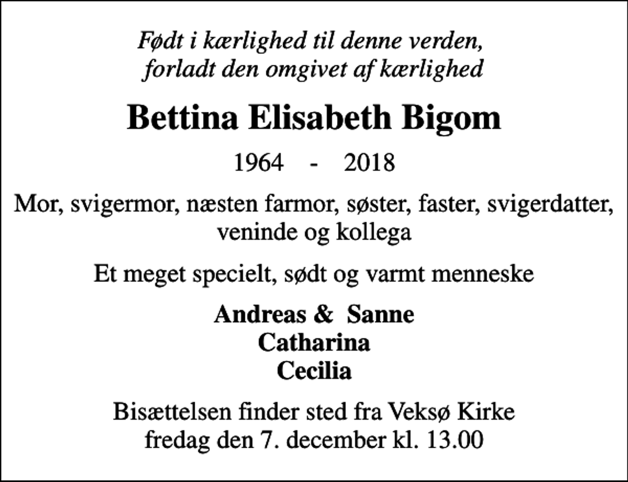 <p>Født i kærlighed til denne verden, forladt den omgivet af kærlighed<br />Bettina Elisabeth Bigom<br />1964 - 2018<br />Mor, svigermor, næsten farmor, søster, faster, svigerdatter, veninde og kollega<br />Et meget specielt, sødt og varmt menneske<br />Andreas &amp; Sanne Catharina Cecilia<br />Bisættelsen finder sted fra Veksø Kirke fredag den 7. december kl. 13.00</p>