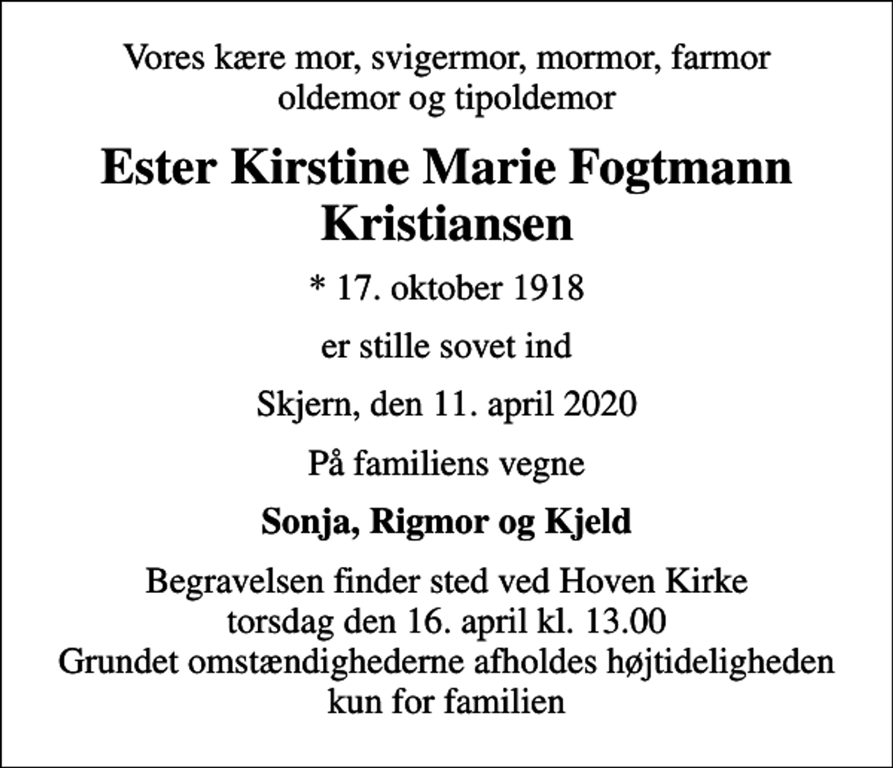 <p>Vores kære mor, svigermor, mormor, farmor oldemor og tipoldemor<br />Ester Kirstine Marie Fogtmann Kristiansen<br />* 17. oktober 1918<br />er stille sovet ind<br />Skjern, den 11. april 2020<br />På familiens vegne<br />Sonja, Rigmor og Kjeld<br />Begravelsen finder sted ved Hoven Kirke torsdag den 16. april kl. 13.00 Grundet omstændighederne afholdes højtideligheden kun for familien</p>