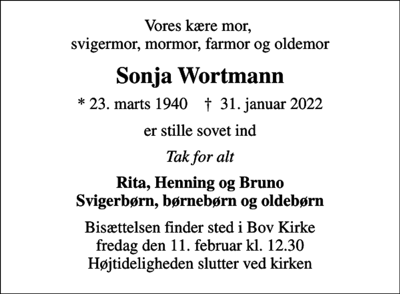 <p>Vores kære mor, svigermor, mormor, farmor og oldemor<br />Sonja Wortmann<br />* 23. marts 1940 ✝ 31. januar 2022<br />er stille sovet ind<br />Tak for alt<br />Rita, Henning og Bruno Svigerbørn, børnebørn og oldebørn<br />Bisættelsen finder sted i Bov Kirke fredag den 11. februar kl. 12.30 Højtideligheden slutter ved kirken</p>