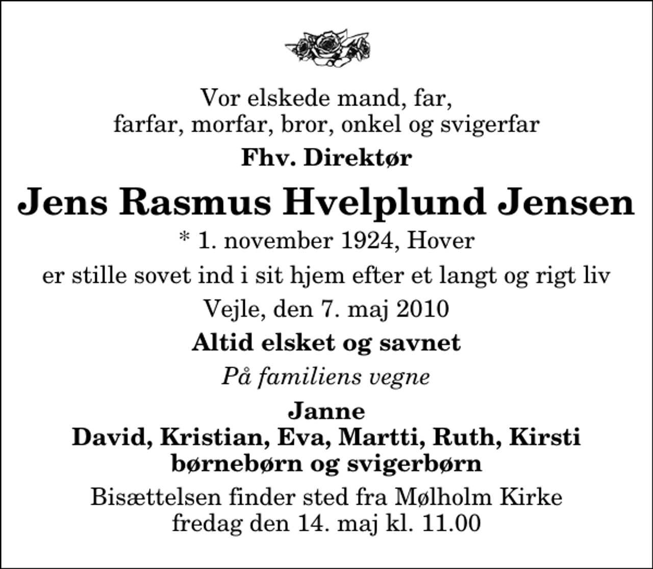 <p>Vor elskede mand, far, farfar, morfar, bror, onkel og svigerfar<br />Fhv. Direktør<br />Jens Rasmus Hvelplund Jensen<br />* 1. november 1924, Hover<br />er stille sovet ind i sit hjem efter et langt og rigt liv<br />Vejle, den 7. maj 2010<br />Altid elsket og savnet<br />På familiens vegne<br />Janne David, Kristian, Eva, Martti, Ruth, Kirsti børnebørn og svigerbørn<br />Bisættelsen finder sted fra Mølholm Kirke fredag den 14. maj kl. 11.00</p>