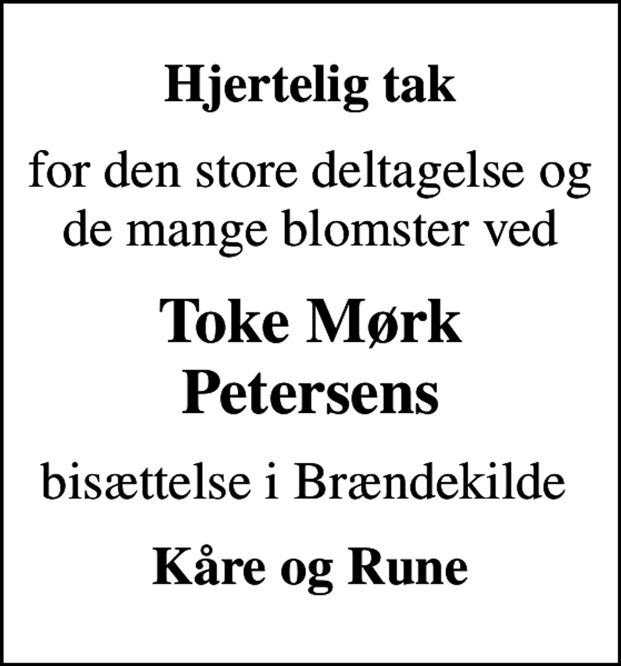<p>Hjertelig tak<br />for den store deltagelse og de mange blomster ved<br />Toke Mørk Petersens<br />bisættelse i Brændekilde<br />Kåre og Rune</p>