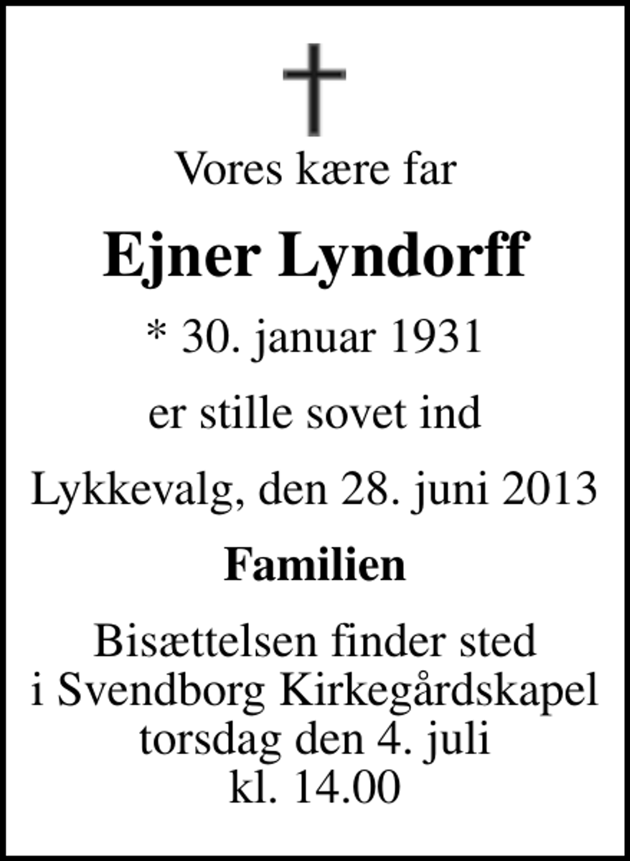 <p>Vores kære far<br />Ejner Lyndorff<br />* 30. januar 1931<br />er stille sovet ind<br />Lykkevalg, den 28. juni 2013<br />Familien<br />Bisættelsen finder sted i Svendborg Kirkegårdskapel torsdag den 4. juli kl. 14.00</p>