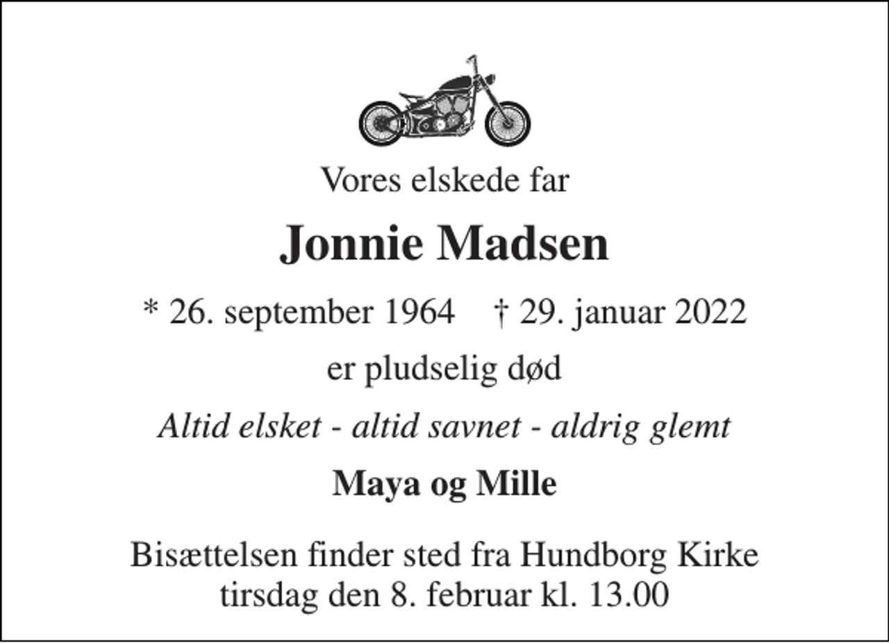 <p>Vores elskede far<br />Jonnie Madsen<br />*​ 26. september 1964​ †​ 29. januar 2022<br />er pludselig død<br />Altid elsket - altid savnet - aldrig glemt<br />Maya og Mille<br />Bisættelsen​ finder sted fra Hundborg Kirke​ tirsdag den 8. februar​ kl. 13.00</p>