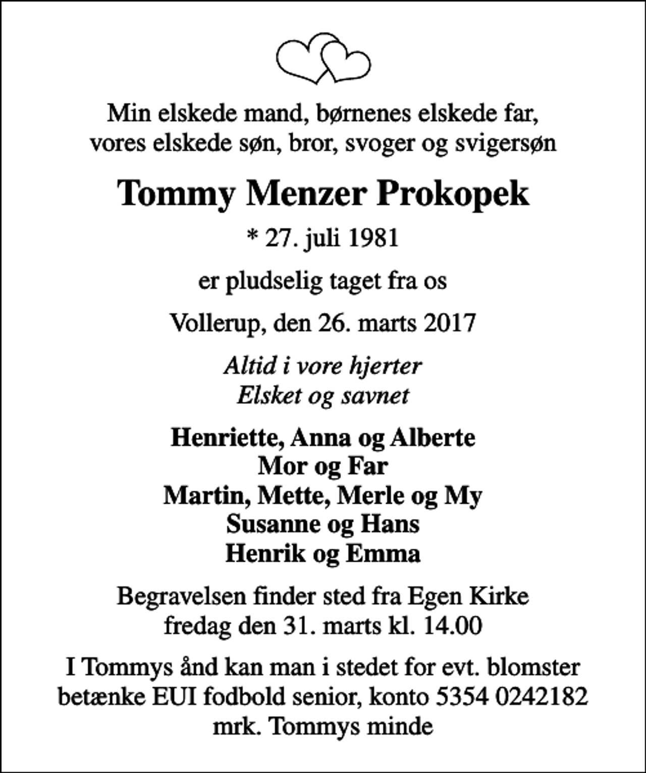 <p>Min elskede mand, børnenes elskede far, vores elskede søn, bror, svoger og svigersøn<br />Tommy Menzer Prokopek<br />* 27. juli 1981<br />er pludselig taget fra os<br />Vollerup, den 26. marts 2017<br />Altid i vore hjerter Elsket og savnet<br />Henriette, Anna og Alberte Mor og Far Martin, Mette, Merle og My Susanne og Hans Henrik og Emma<br />Begravelsen finder sted fra Egen Kirke fredag den 31. marts kl. 14.00<br />I Tommys ånd kan man i stedet for evt. blomster betænke EUI fodbold senior, konto 5354 0242182 mrk. Tommys minde</p>