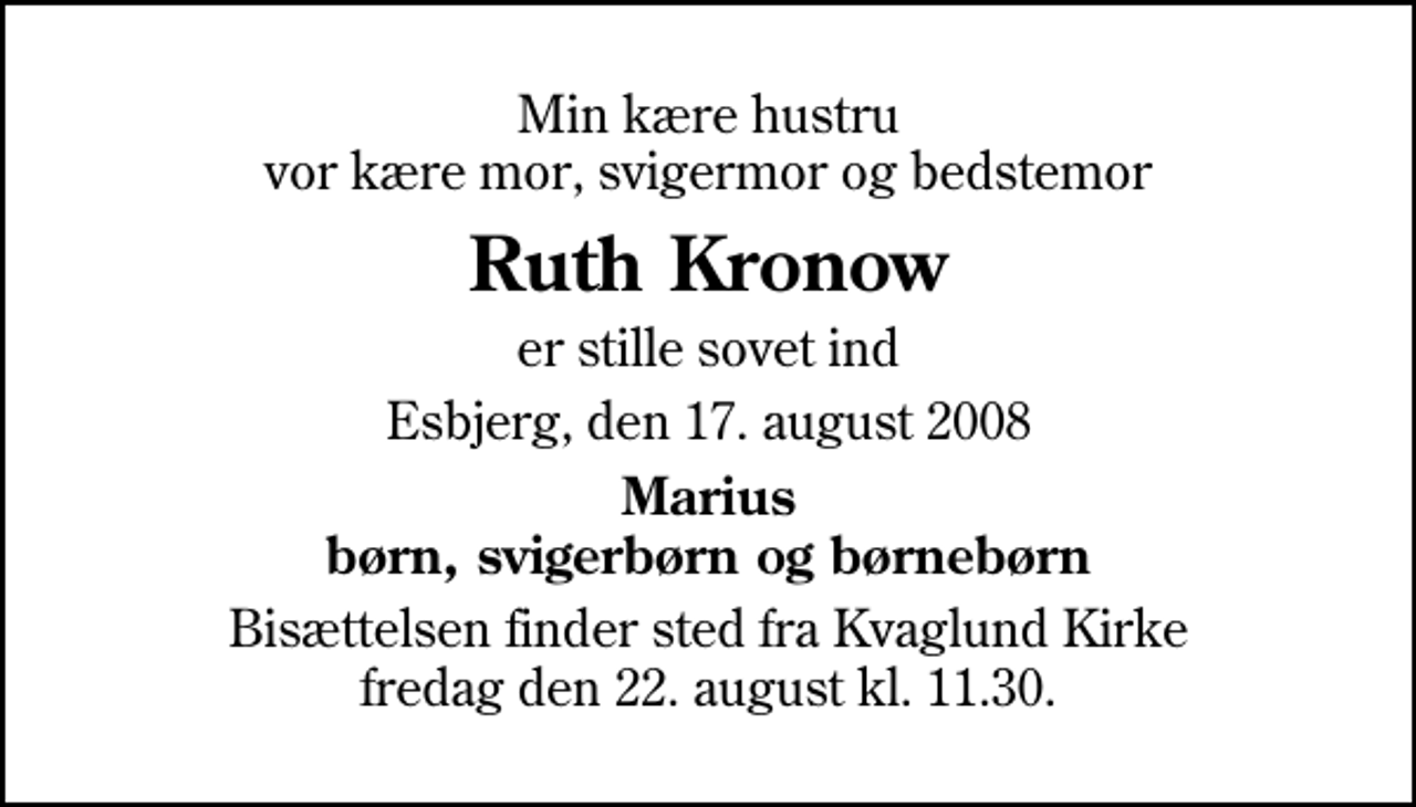 <p>Min kære hustru vor kære mor, svigermor og bedstemor<br />Ruth Kronow<br />er stille sovet ind<br />Esbjerg, den 17. august 2008<br />Marius børn, svigerbørn og børnebørn<br />Bisættelsen finder sted fra Kvaglund Kirke fredag den 22. august kl. 11.30</p>