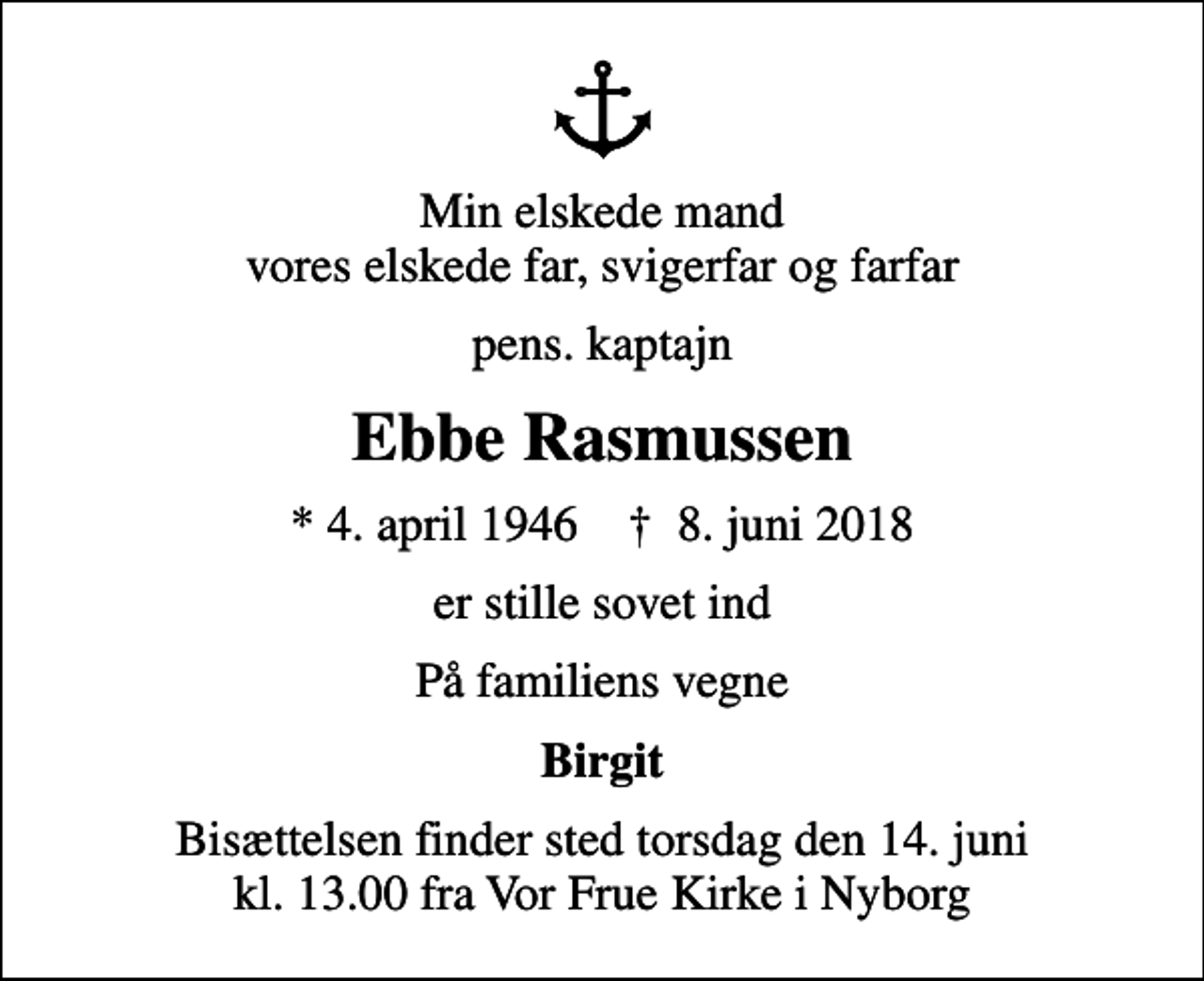 <p>Min elskede mand vores elskede far, svigerfar og farfar<br />pens. kaptajn<br />Ebbe Rasmussen<br />* 4. april 1946 ✝ 8. juni 2018<br />er stille sovet ind<br />På familiens vegne<br />Birgit<br />Bisættelsen finder sted torsdag den 14. juni kl. 13.00 fra Vor Frue Kirke i Nyborg</p>