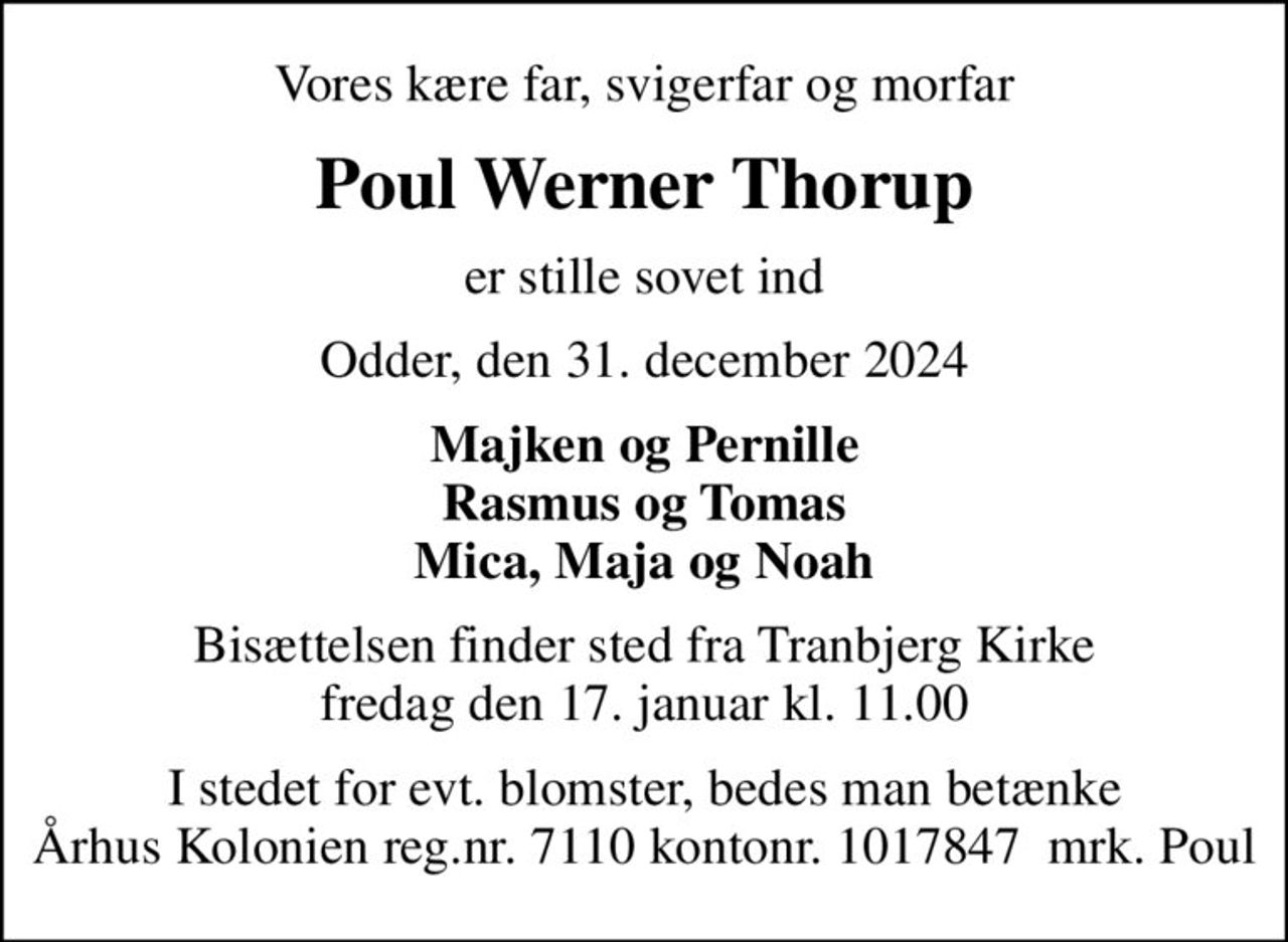 Vores kære far, svigerfar og morfar
Poul Werner Thorup
er stille sovet ind
Odder, den 31. december 2024
Majken og Pernille Rasmus og Tomas Mica, Maja og Noah
Bisættelsen finder sted fra Tranbjerg Kirke  fredag den 17. januar kl. 11.00 
I stedet for evt. blomster, bedes man betænke Århus Kolonien reg.nr. 7110 kontonr. 1017847  mrk. Poul