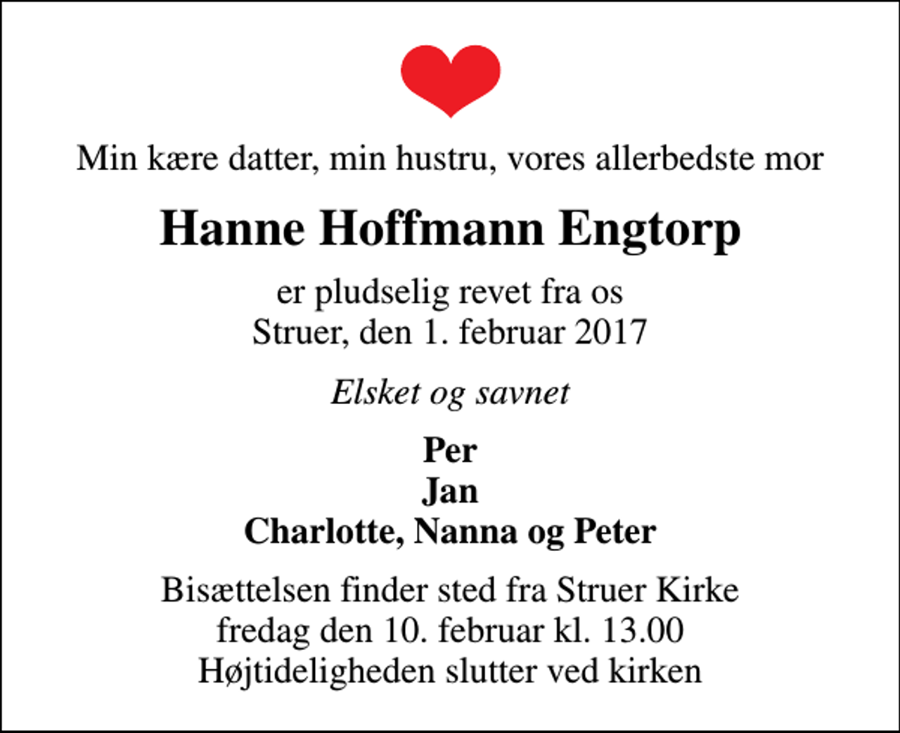 <p>Min kære datter, min hustru, vores allerbedste mor<br />Hanne Hoffmann Engtorp<br />er pludselig revet fra os Struer, den 1. februar 2017<br />Elsket og savnet<br />Per Jan Charlotte, Nanna og Peter<br />Bisættelsen finder sted fra Struer Kirke fredag den 10. februar kl. 13.00 Højtideligheden slutter ved kirken</p>