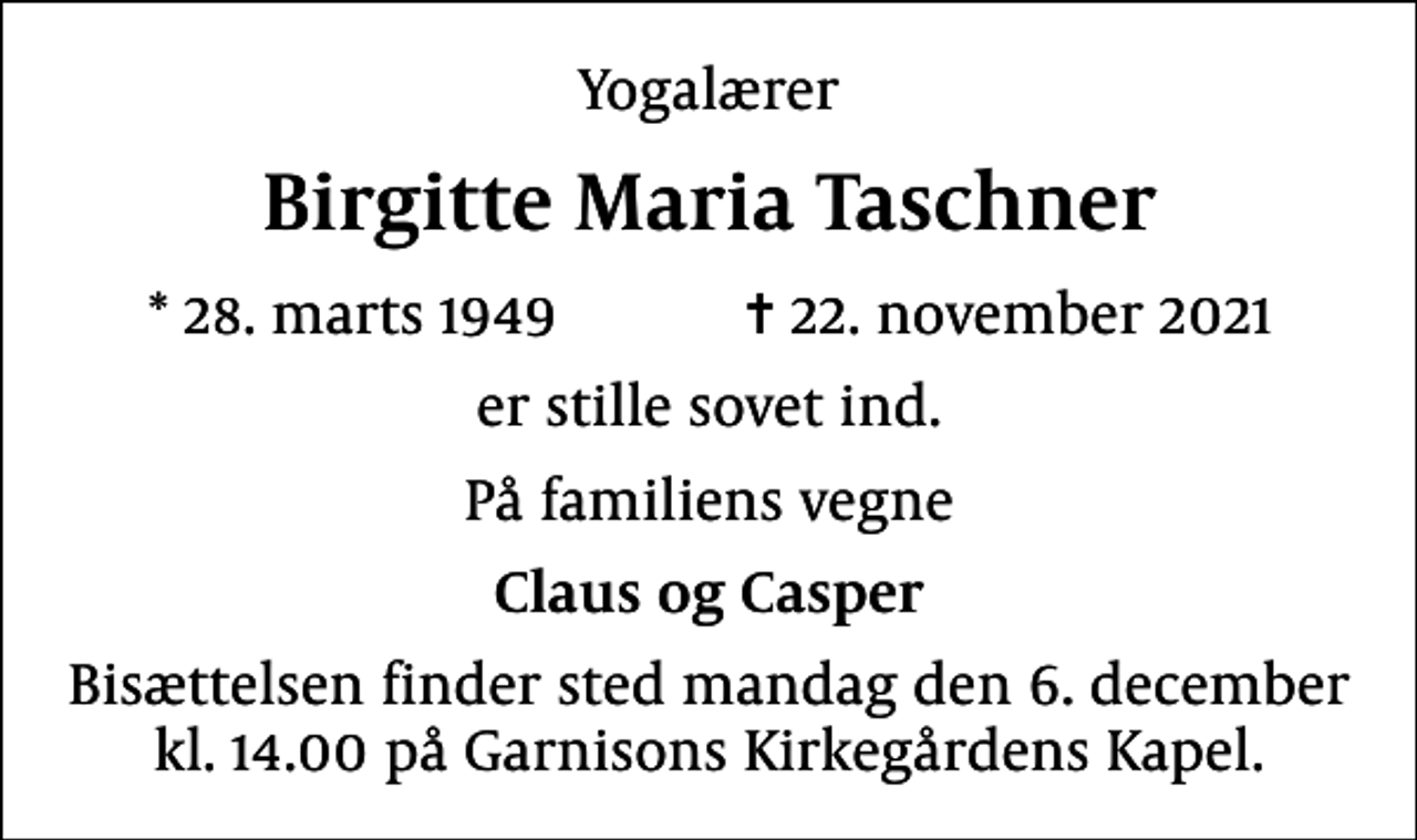<p>Yogalærer<br />Birgitte Maria Taschner<br />* 28. marts 1949 ✝ 22. november 2021<br />er stille sovet ind.<br />På familiens vegne<br />Claus og Casper<br />Bisættelsen finder sted mandag den 6. december kl. 14.00 på Garnisons Kirkegårdens Kapel.</p>