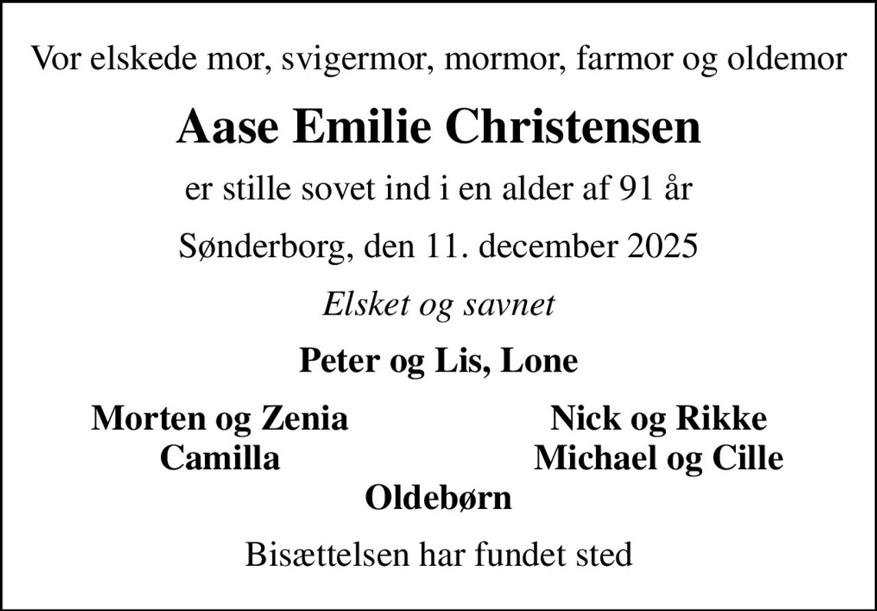 Vor elskede mor, svigermor, mormor, farmor og oldemor
Aase Emilie Christensen
er stille sovet ind i en alder af 91 år
Sønderborg, den 11. december 2025
Elsket og savnet
Peter og Lis, Lone
Morten og Zenia
Nick og Rikke
Camilla
Michael og Cille
Bisættelsen har fundet sted