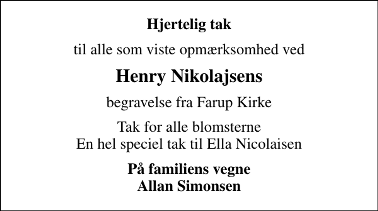 <p>Hjertelig tak<br />til alle som viste opmærksomhed ved<br />Henry Nikolajsens<br />begravelse fra Farup Kirke<br />Tak for alle blomsterne En hel speciel tak til Ella Nicolaisen<br />På familiens vegne Allan Simonsen</p>