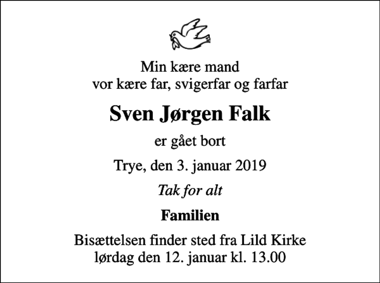 <p>Min kære mand vor kære far, svigerfar og farfar<br />Sven Jørgen Falk<br />er gået bort<br />Trye, den 3. januar 2019<br />Tak for alt<br />Familien<br />Bisættelsen finder sted fra Lild Kirke lørdag den 12. januar kl. 13.00</p>