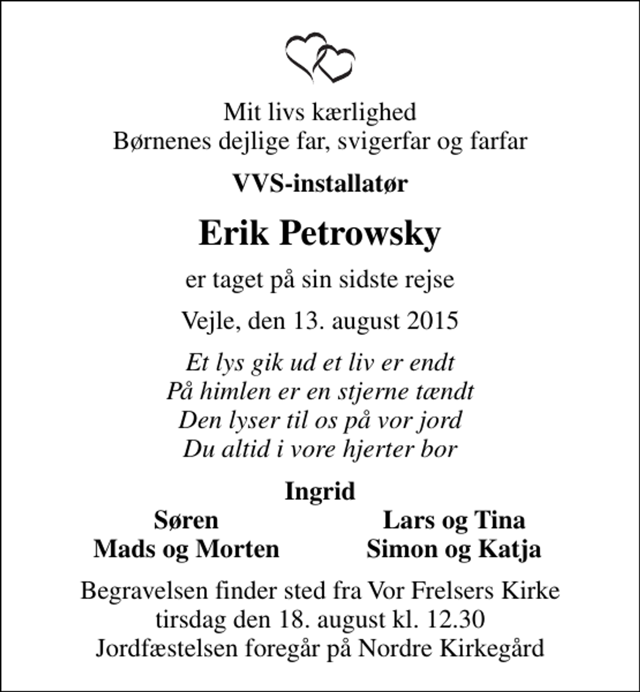 <p>Mit livs kærlighed Børnenes dejlige far, svigerfar og farfar<br />VVS-installatør<br />Erik Petrowsky<br />er taget på sin sidste rejse<br />Vejle, den 13. august 2015<br />Et lys gik ud et liv er endt På himlen er en stjerne tændt Den lyser til os på vor jord Du altid i vore hjerter bor<br />Ingrid<br />Søren<br />Lars og Tina<br />Mads og Morten<br />Simon og Katja<br />Begravelsen finder sted fra Vor Frelsers Kirke tirsdag den 18. august kl. 12.30 Jordfæstelsen foregår på Nordre Kirkegård</p>
