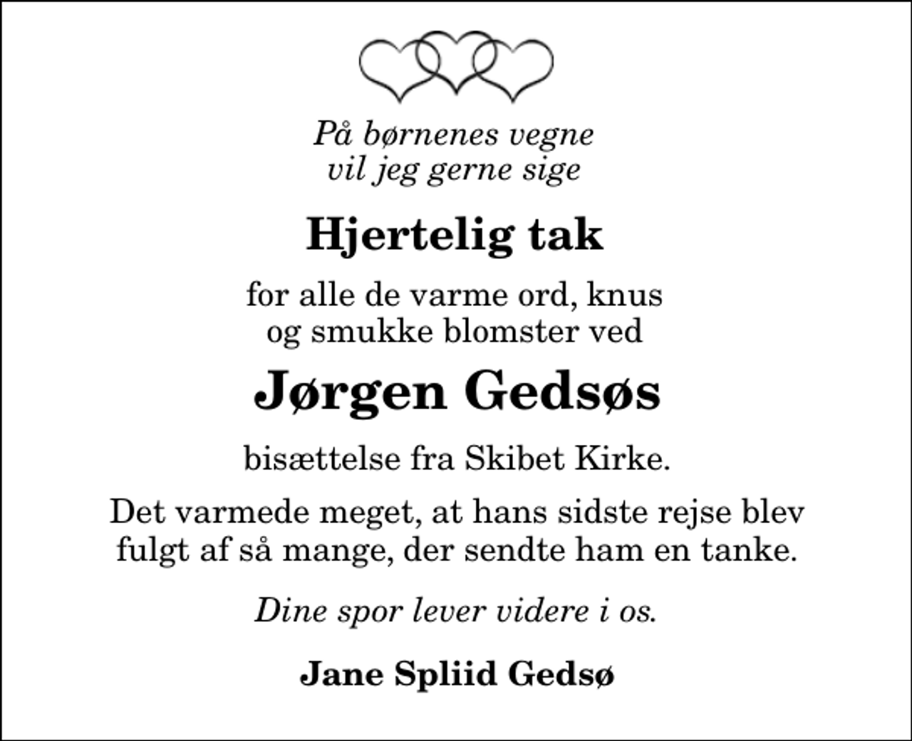 <p>Hjertelig tak<br />for alle de varme ord, knus og smukke blomster ved<br />Jørgen Gedsøs<br />bisættelse fra Skibet Kirke<br />Det varmede meget, at hans sidste rejse blev fulgt af så mange, der sendte ham en tanke.<br />Dine spor lever videre i os.<br />Jane Spliid Gedsø</p>