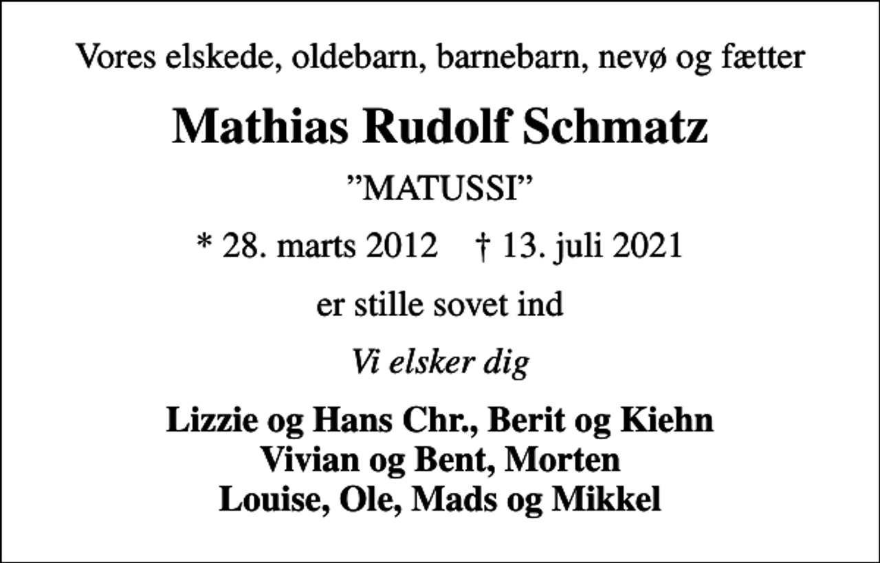 <p>Vores elskede, oldebarn, barnebarn, nevø og fætter<br />Mathias Rudolf Schmatz<br />MATUSSI<br />* 28. marts 2012 ✝ 13. juli 2021<br />er stille sovet ind<br />Vi elsker dig<br />Lizzie og Hans Chr., Berit og Kiehn Vivian og Bent, Morten Louise, Ole, Mads og Mikkel</p>