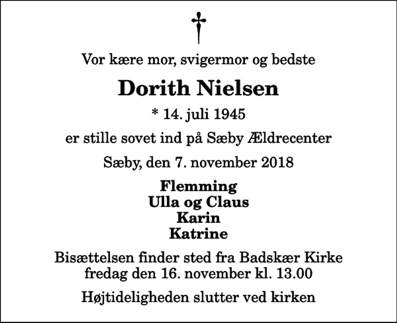 <p>Vor kære mor, svigermor og bedste<br />Dorith Nielsen<br />* 14. juli 1945<br />er stille sovet ind på Sæby Ældrecenter<br />Sæby, den 7. november 2018<br />Flemming Ulla og Claus Karin Katrine<br />Bisættelsen finder sted fra Badskær Kirke fredag den 16. november kl. 13.00 Højtideligheden slutter ved kirken</p>
